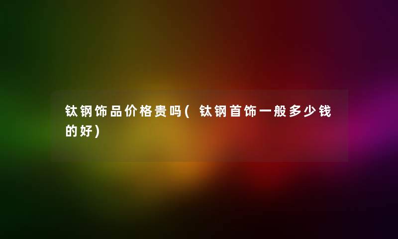 钛钢饰品价格贵吗(钛钢首饰一般多少钱的好) 钛钢饰品价格贵吗(钛钢首饰一般多少钱的好)