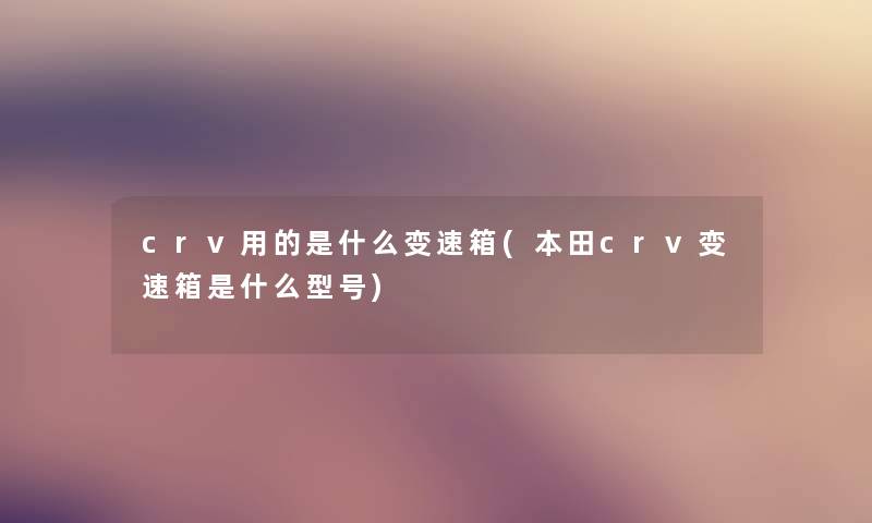 crv用的是什么变速箱(本田crv变速箱是什么型号) crv用的是什么变速箱(本田crv变速箱是什么型号)
