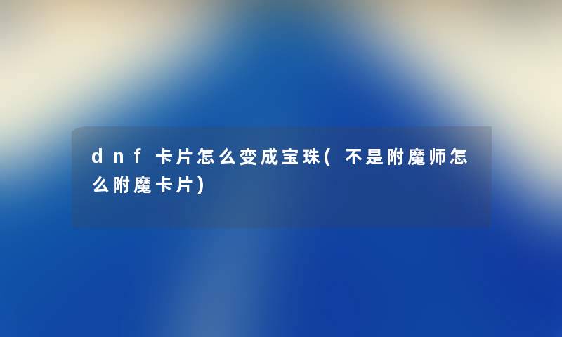 dnf卡片怎么变成宝珠(不是附魔师怎么附魔卡片) dnf卡片怎么变成宝珠(不是附魔师怎么附魔卡片)