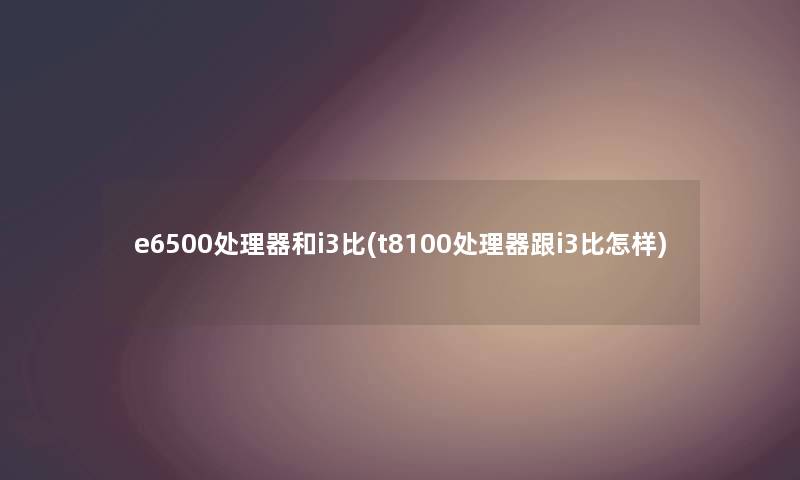 e6500处理器和i3比(t8100处理器跟i3比怎样) e6500处理器和i3比(t8100处理器跟i3比怎样)