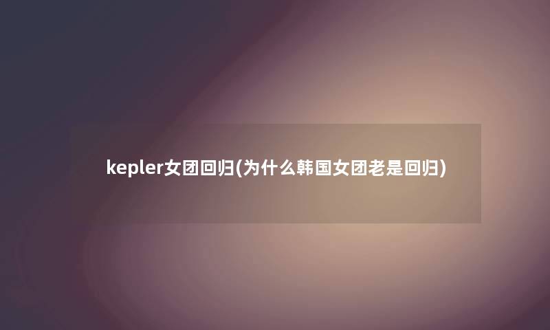 kepler女团回归(为什么韩国女团老是回归) kepler女团回归(为什么韩国女团老是回归)