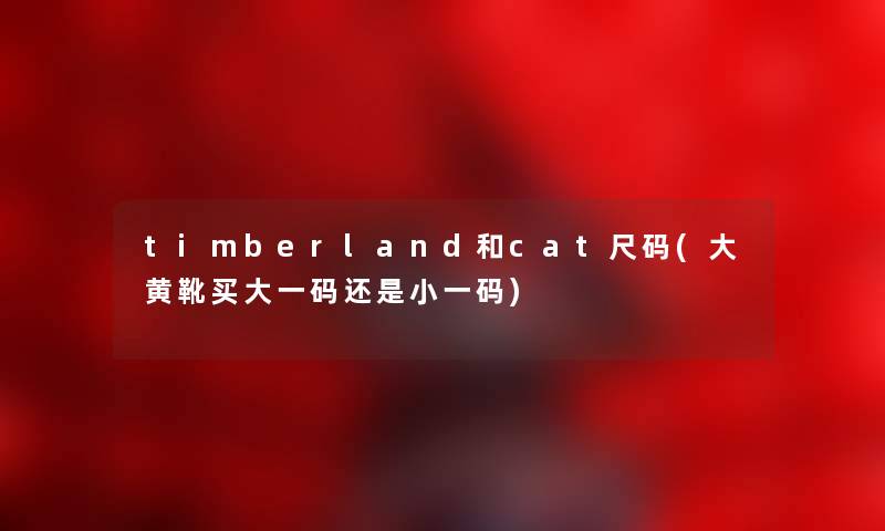 timberland和cat尺码(大黄靴买大一码还是小一码) timberland和cat尺码(大黄靴买大一码还是小一码)