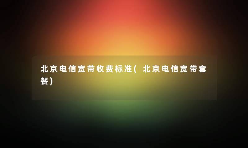 北京电信宽带收费标准(北京电信宽带套餐) 北京电信宽带收费标准(北京电信宽带套餐)