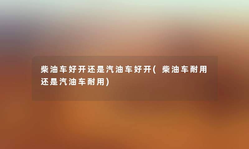 柴油车好开还是汽油车好开(柴油车耐用还是汽油车耐用) 柴油车好开还是汽油车好开(柴油车耐用还是汽油车耐用)