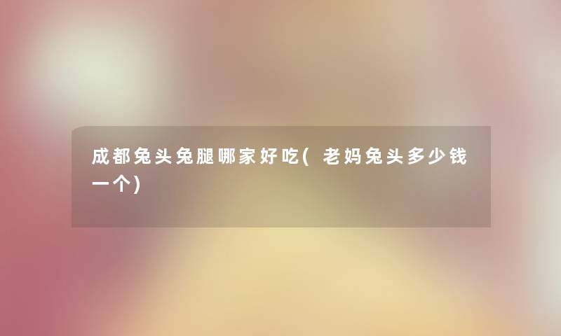成都兔头兔腿哪家好吃(老妈兔头多少钱一个) 成都兔头兔腿哪家好吃(老妈兔头多少钱一个)