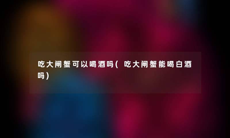 吃大闸蟹可以喝酒吗(吃大闸蟹能喝白酒吗)