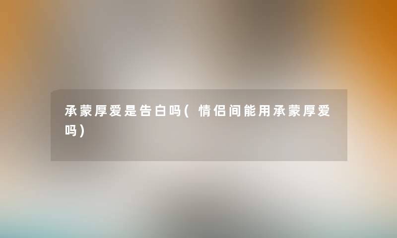 承蒙厚爱是告白吗(情侣间能用承蒙厚爱吗)