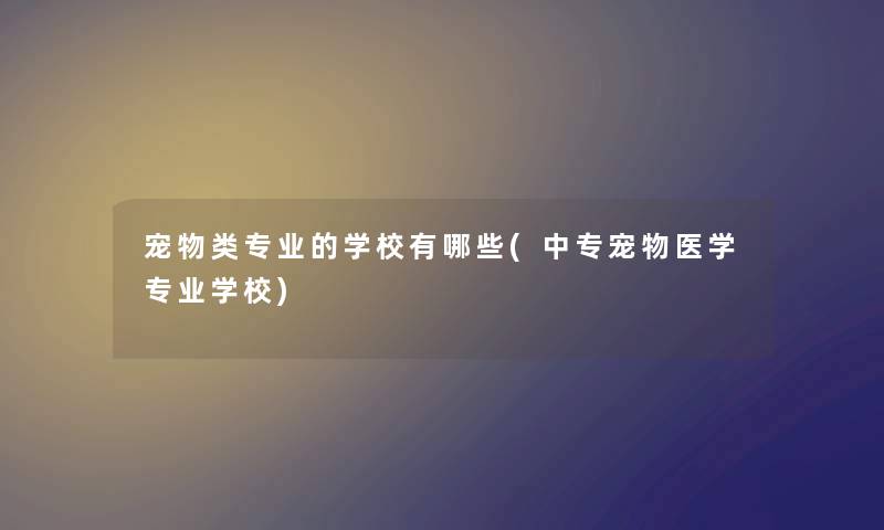 宠物类专业的学校有哪些(中专宠物医学专业学校)