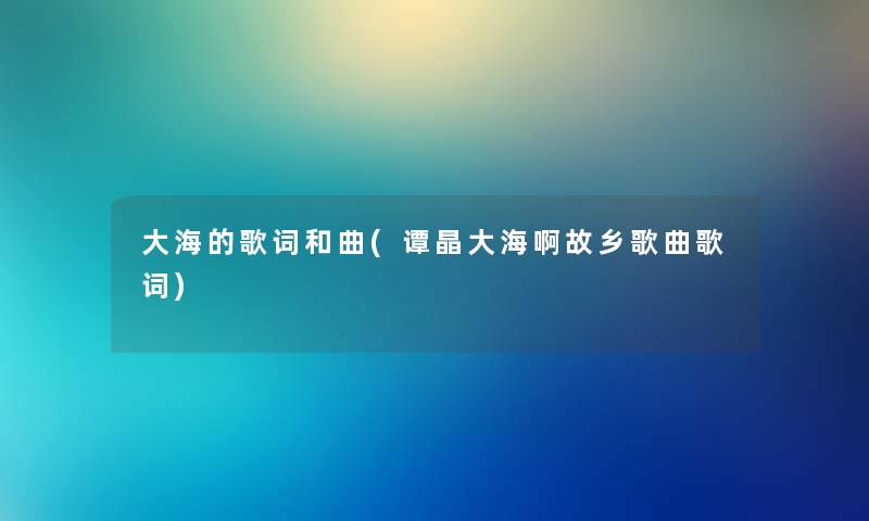 大海的歌词和曲(谭晶大海啊故乡歌曲歌词) 大海的歌词和曲(谭晶大海啊故乡歌曲歌词)