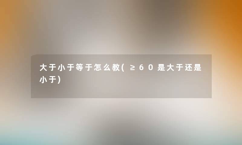 大于小于等于怎么教(≥60是大于还是小于)