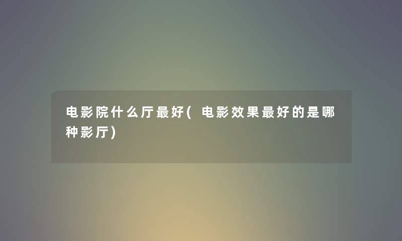 电影院什么厅好(电影效果好的是哪种影厅) 电影院什么厅好(电影效果好的是哪种影厅)