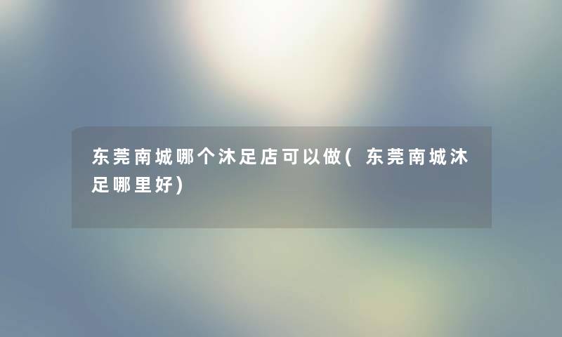 东莞南城哪个沐足店可以做(东莞南城沐足哪里好) 东莞南城哪个沐足店可以做(东莞南城沐足哪里好)