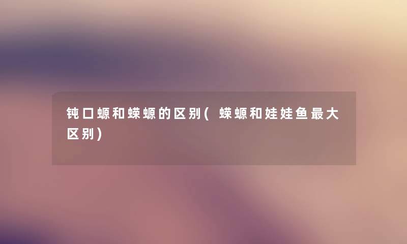 钝口螈和蝾螈的区别(蝾螈和娃娃鱼大区别) 钝口螈和蝾螈的区别(蝾螈和娃娃鱼大区别)