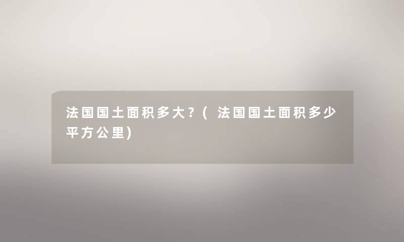 法国国土面积多大?(法国国土面积多少平方公里) 法国国土面积多大?(法国国土面积多少平方公里)