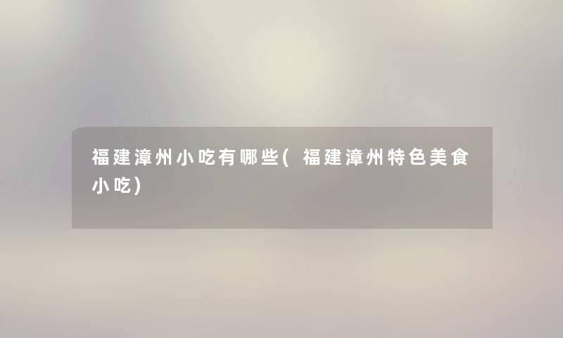 福建漳州小吃有哪些(福建漳州特色美食小吃) 福建漳州小吃有哪些(福建漳州特色美食小吃)