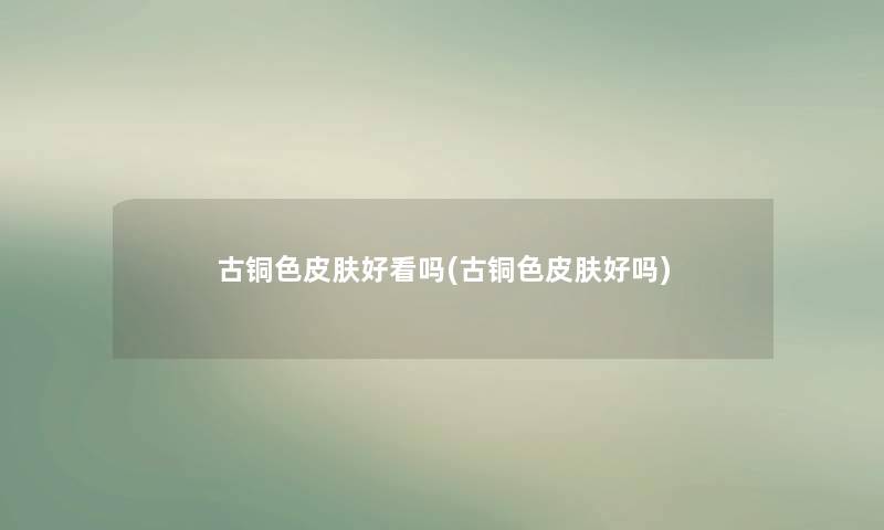 古铜色皮肤好看吗(古铜色皮肤好吗) 古铜色皮肤好看吗(古铜色皮肤好吗)