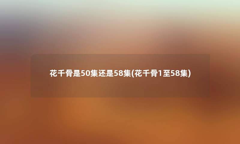 花千骨是50集还是58集(花千骨1至58集) 花千骨是50集还是58集(花千骨1至58集)