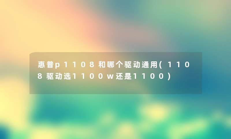 惠普p1108和哪个驱动通用(1108驱动选1100w还是1100) 惠普p1108和哪个驱动通用(1108驱动选1100w还是1100)