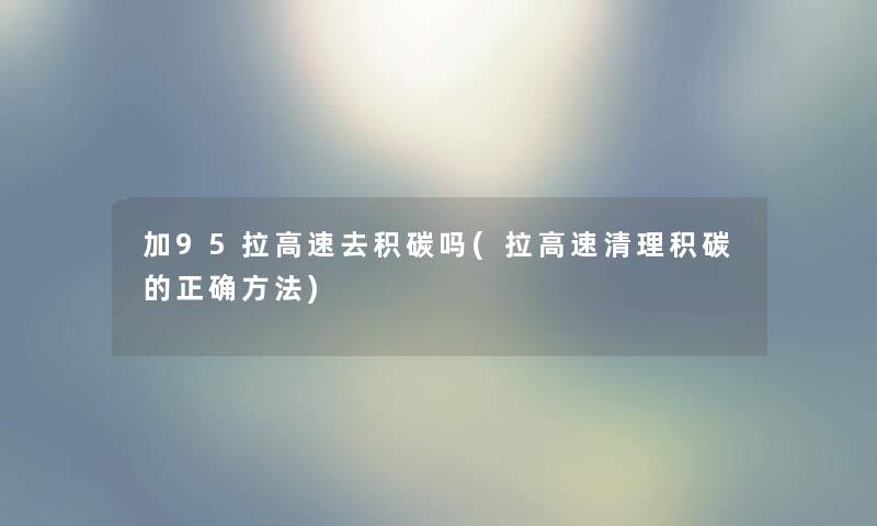 加95拉高速去积碳吗(拉高速清理积碳的正确方法) 加95拉高速去积碳吗(拉高速清理积碳的正确方法)