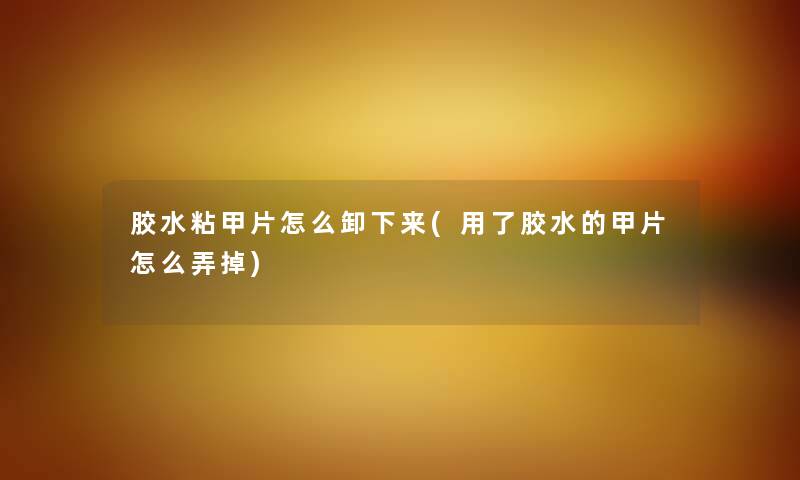 胶水粘甲片怎么卸下来(用了胶水的甲片怎么弄掉)