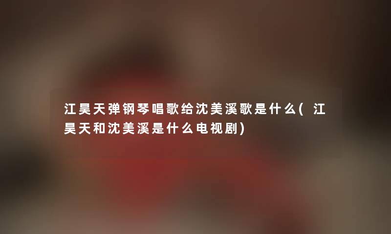 江昊天弹钢琴唱歌给沈美溪歌是什么(江昊天和沈美溪是什么电视剧) 江昊天弹钢琴唱歌给沈美溪歌是什么(江昊天和沈美溪是什么电视剧)