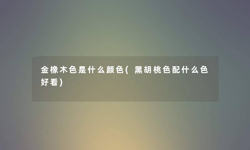 金橡木色是什么颜色(黑胡桃色配什么色好看) 金橡木色是什么颜色(黑胡桃色配什么色好看)