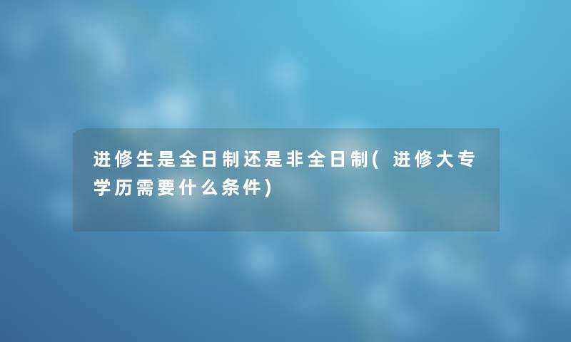 进修生是全日制还是非全日制(进修大专学历需要什么条件) 进修生是全日制还是非全日制(进修大专学历需要什么条件)