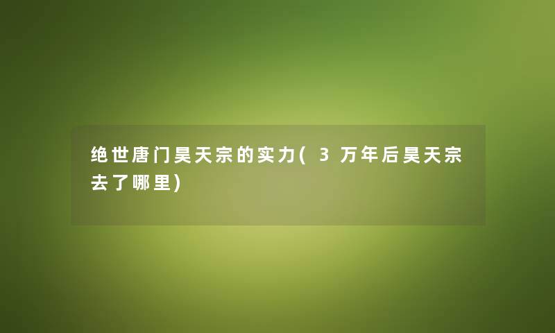 绝世唐门昊天宗的实力(3万年后昊天宗去了哪里) 绝世唐门昊天宗的实力(3万年后昊天宗去了哪里)