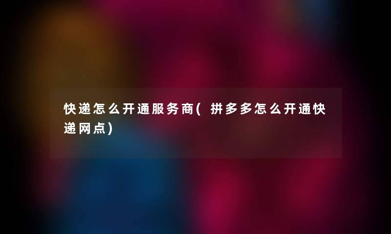 快递怎么开通服务商(拼多多怎么开通快递网点)