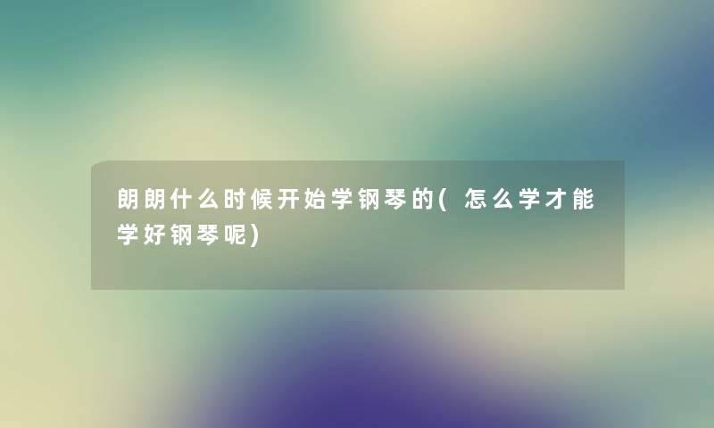 朗朗什么时候开始学钢琴的(怎么学才能学好钢琴呢) 朗朗什么时候开始学钢琴的(怎么学才能学好钢琴呢)