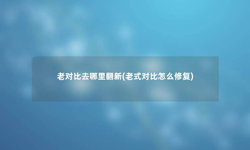 老对比去哪里翻新(老式对比怎么修复) 老对比去哪里翻新(老式对比怎么修复)