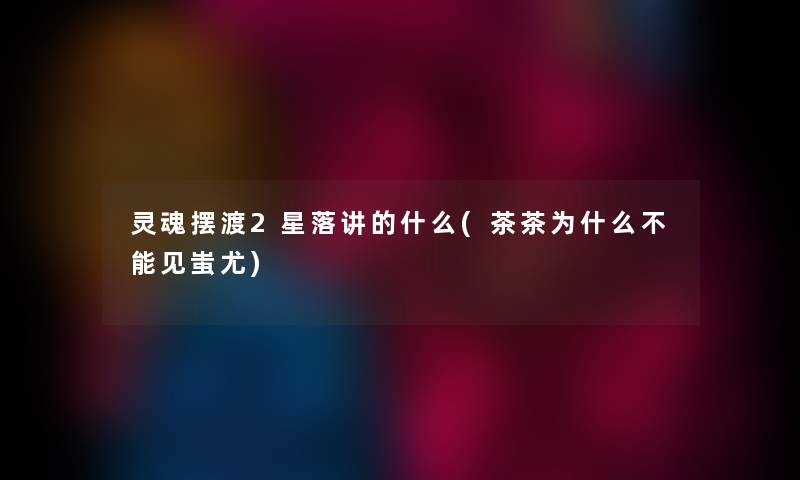 灵魂摆渡2星落讲的什么(茶茶为什么不能见蚩尤) 灵魂摆渡2星落讲的什么(茶茶为什么不能见蚩尤)