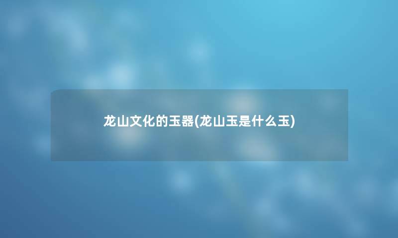 龙山文化的玉器(龙山玉是什么玉) 龙山文化的玉器(龙山玉是什么玉)