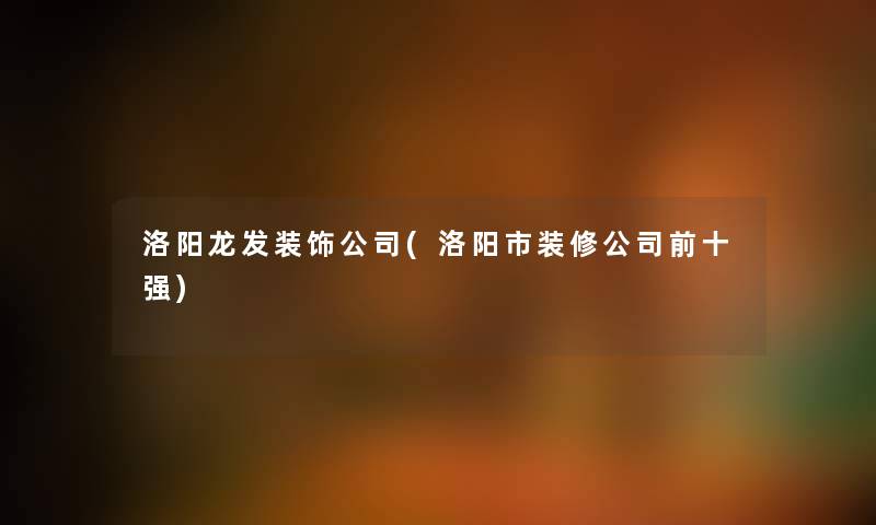洛阳龙发装饰公司(洛阳市装修公司前十强) 洛阳龙发装饰公司(洛阳市装修公司前十强)