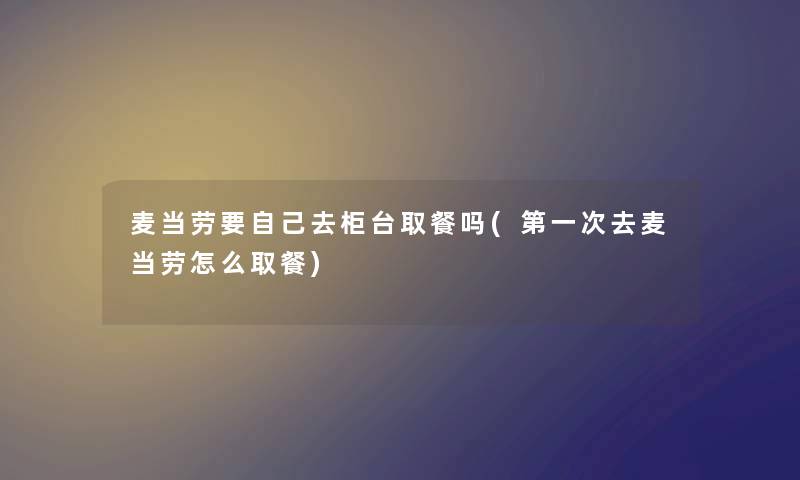 麦当劳要自己去柜台取餐吗(第一次去麦当劳怎么取餐) 麦当劳要自己去柜台取餐吗(第一次去麦当劳怎么取餐)