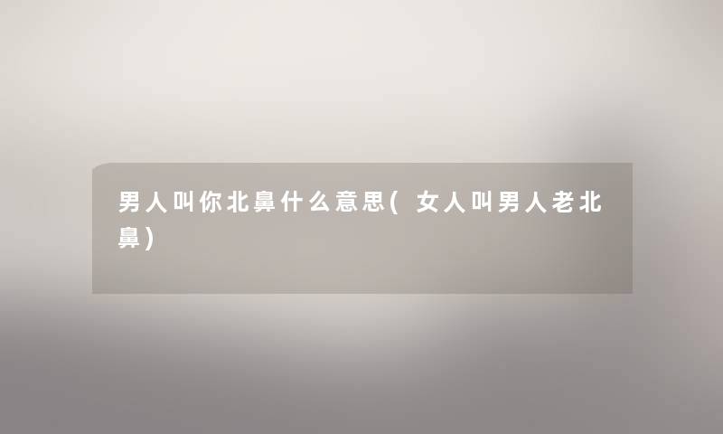 男人叫你北鼻什么意思(女人叫男人老北鼻) 男人叫你北鼻什么意思(女人叫男人老北鼻)