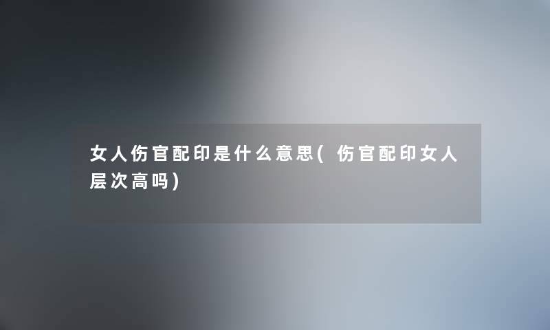 女人伤官配印是什么意思(伤官配印女人层次高吗) 女人伤官配印是什么意思(伤官配印女人层次高吗)