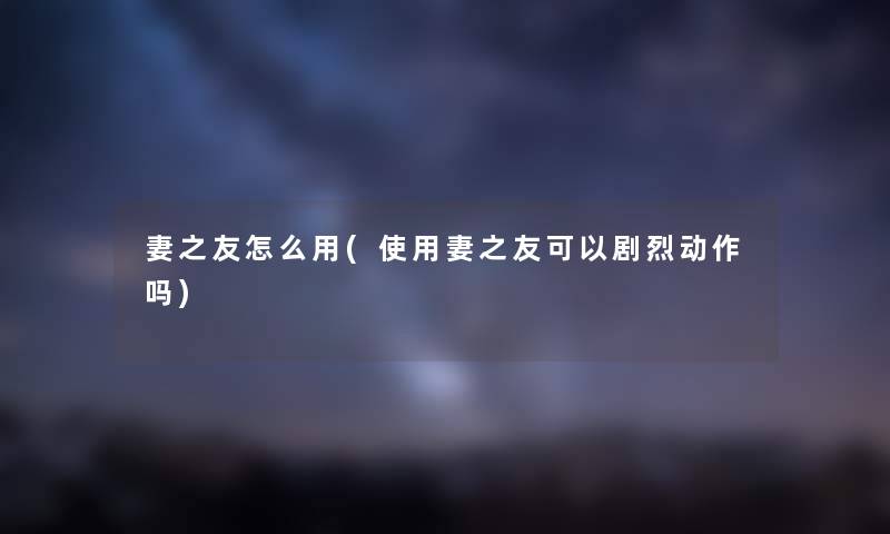 妻之友怎么用(使用妻之友可以剧烈动作吗) 妻之友怎么用(使用妻之友可以剧烈动作吗)