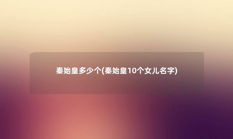秦始皇多少个(秦始皇10个女儿名字) 秦始皇多少个(秦始皇10个女儿名字)
