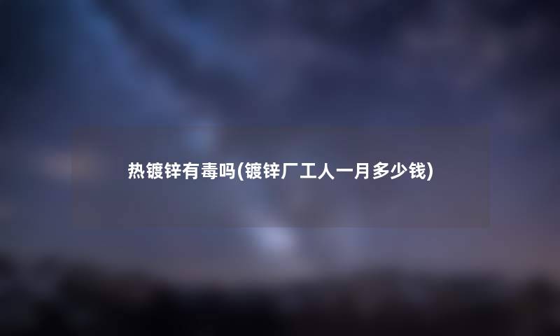 热镀锌有毒吗(镀锌厂工人一月多少钱) 热镀锌有毒吗(镀锌厂工人一月多少钱)