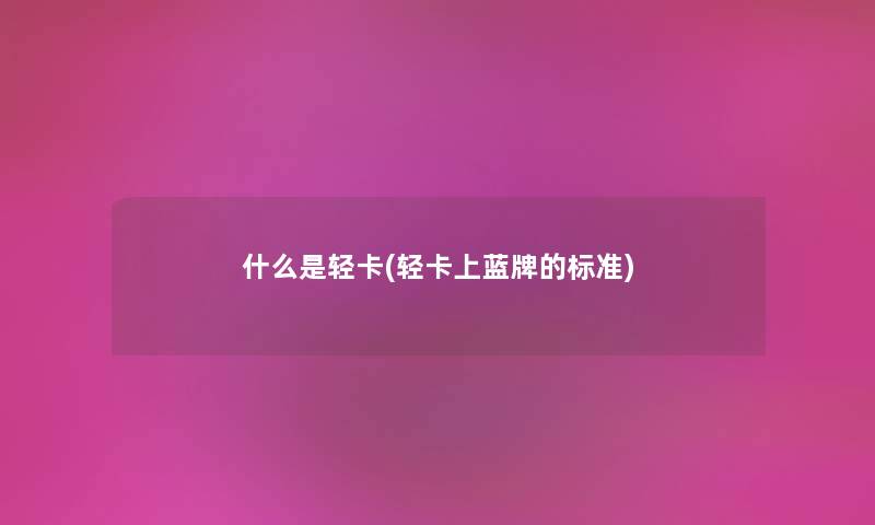 什么是轻卡(轻卡上蓝牌的标准) 什么是轻卡(轻卡上蓝牌的标准)