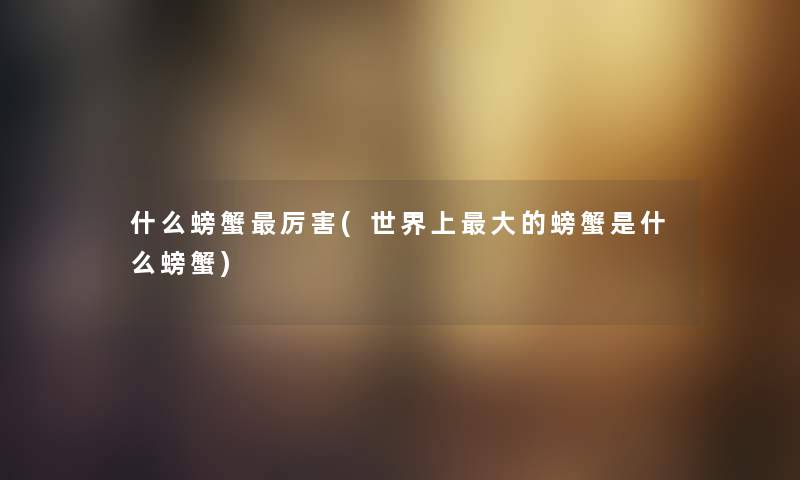 什么螃蟹厉害(世界上大的螃蟹是什么螃蟹)