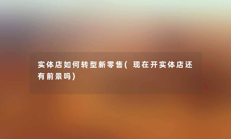 实体店如何转型新零售(开实体店还有前景吗)