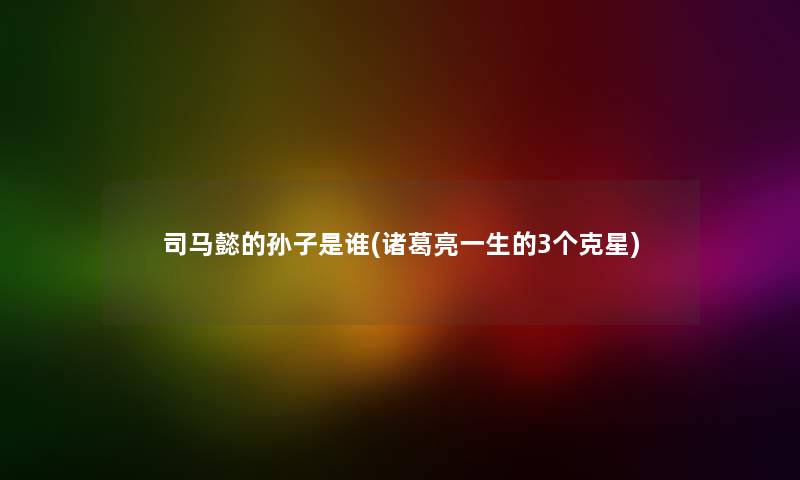 司马懿的孙子是谁(诸葛亮一生的3个克星) 司马懿的孙子是谁(诸葛亮一生的3个克星)
