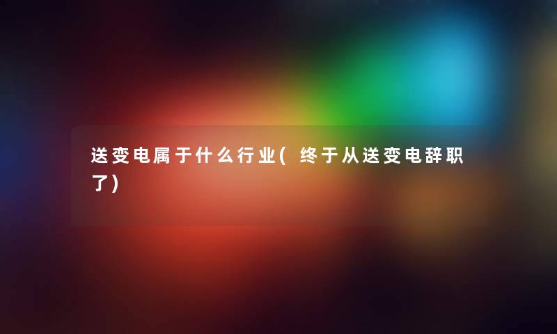 送变电属于什么行业(终于从送变电辞职了) 送变电属于什么行业(终于从送变电辞职了)