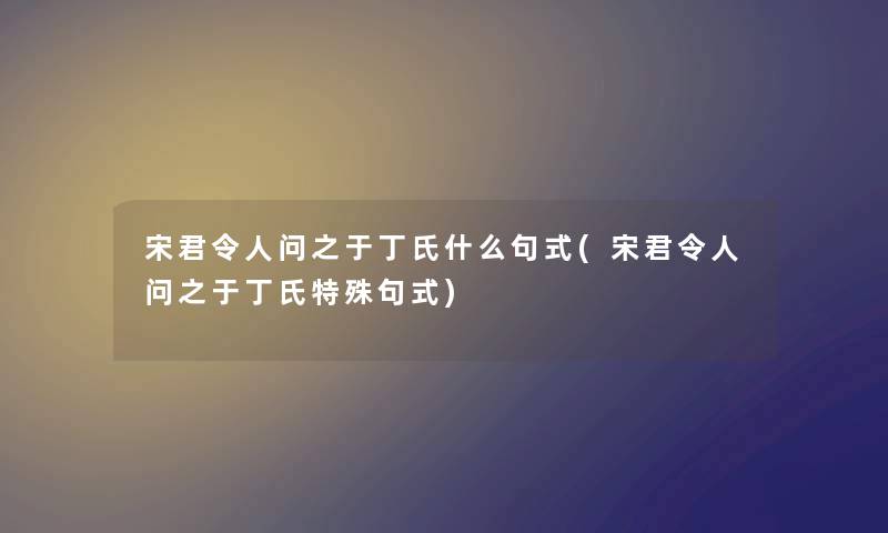 宋君令人问之于丁氏什么句式(宋君令人问之于丁氏特殊句式) 宋君令人问之于丁氏什么句式(宋君令人问之于丁氏特殊句式)