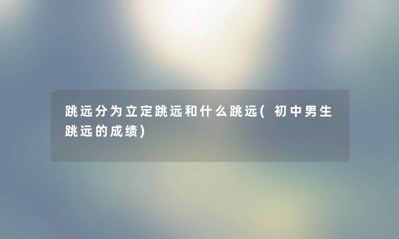跳远分为立定跳远和什么跳远(初中男生跳远的成绩) 跳远分为立定跳远和什么跳远(初中男生跳远的成绩)