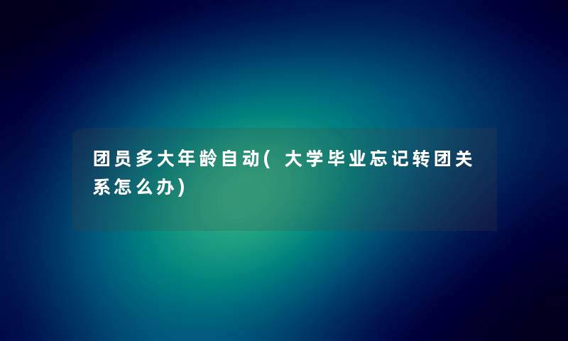 团员多大年龄自动(大学毕业忘记转团关系怎么办) 团员多大年龄自动(大学毕业忘记转团关系怎么办)