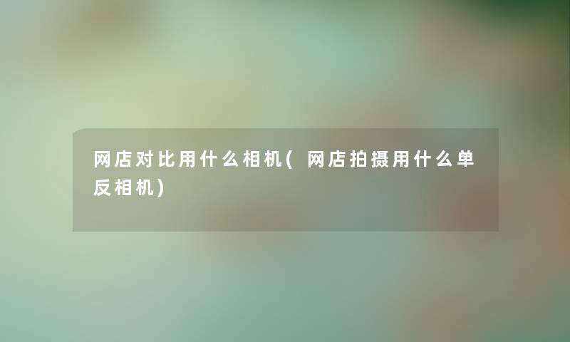 网店对比用什么相机(网店拍摄用什么单反相机) 网店对比用什么相机(网店拍摄用什么单反相机)