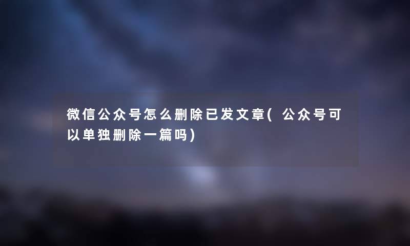 微信公众号怎么删除已发文章(公众号可以单独删除一篇吗) 微信公众号怎么删除已发文章(公众号可以单独删除一篇吗)
